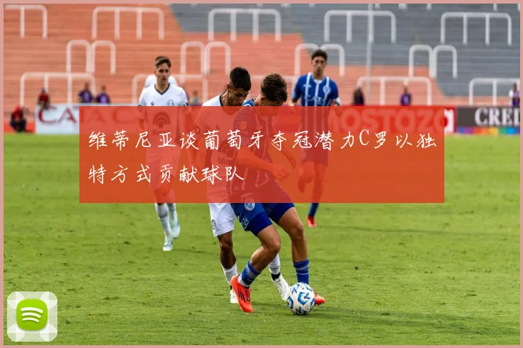 维蒂尼亚谈葡萄牙夺冠潜力C罗以独特方式贡献球队