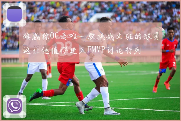 路威称OG是唯一敢挑战文班的球员这让他值得进入FMVP讨论行列