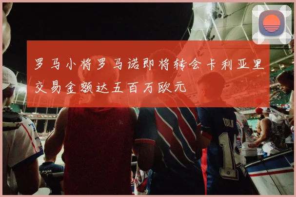 罗马小将罗马诺即将转会卡利亚里交易金额达五百万欧元