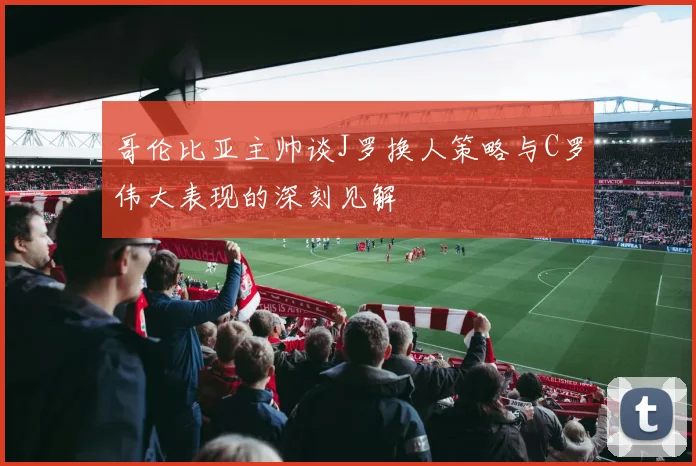 哥伦比亚主帅谈J罗换人策略与C罗伟大表现的深刻见解