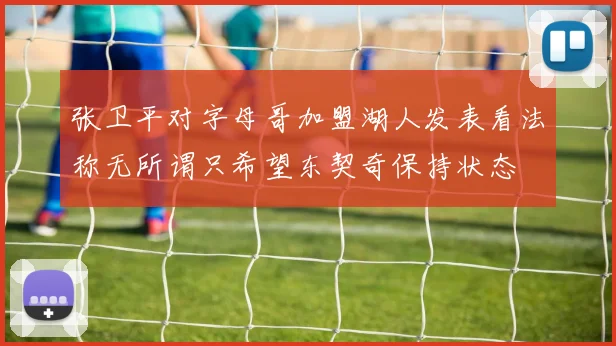 张卫平对字母哥加盟湖人发表看法称无所谓只希望东契奇保持状态