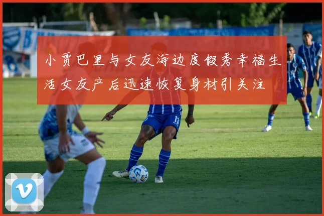 小贾巴里与女友海边度假秀幸福生活女友产后迅速恢复身材引关注