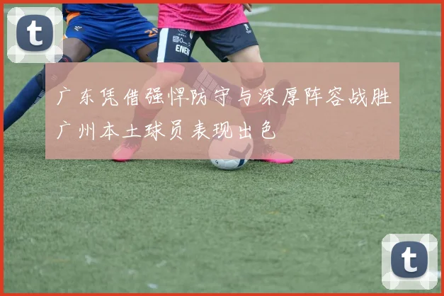 广东凭借强悍防守与深厚阵容战胜广州本土球员表现出色