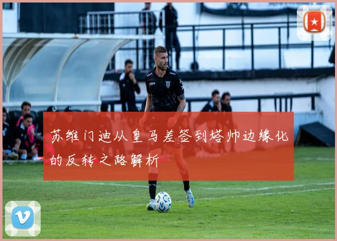 苏维门迪从皇马差签到塔帅边缘化的反转之路解析