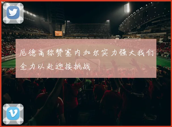 厄德高称赞塞内加尔实力强大我们全力以赴迎接挑战