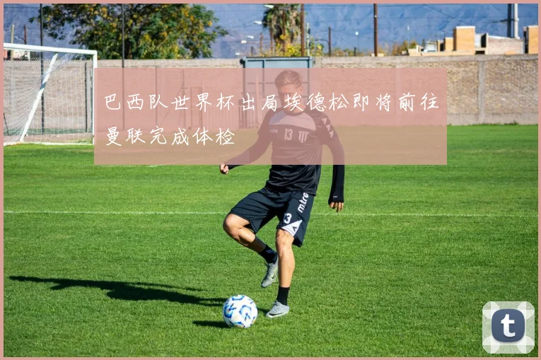 巴西队世界杯出局埃德松即将前往曼联完成体检